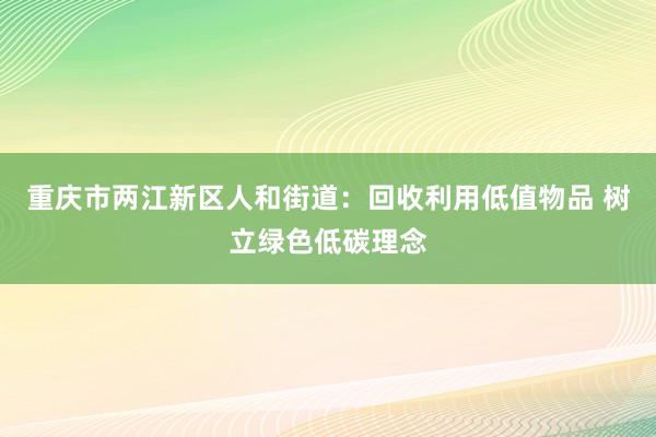重庆市两江新区人和街道：回收利用低值物品 树立绿色低碳理念