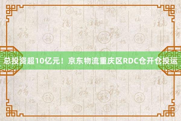 总投资超10亿元！京东物流重庆区RDC仓开仓投运