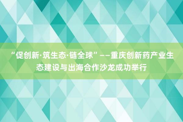 “促创新·筑生态·链全球”——重庆创新药产业生态建设与出海合作沙龙成功举行