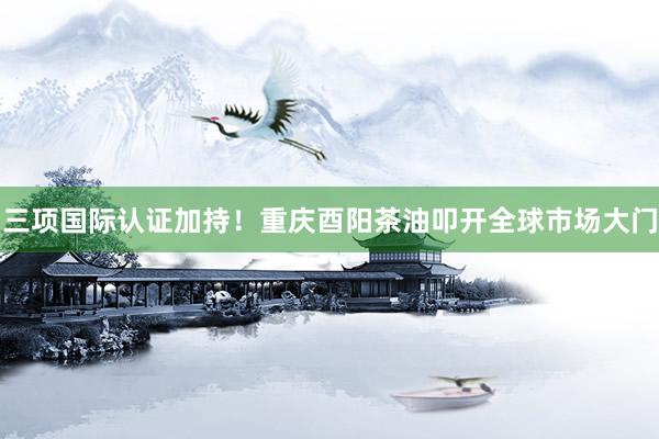 三项国际认证加持！重庆酉阳茶油叩开全球市场大门