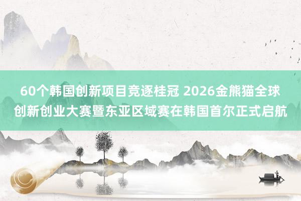 60个韩国创新项目竞逐桂冠 2026金熊猫全球创新创业大赛暨东亚区域赛在韩国首尔正式启航