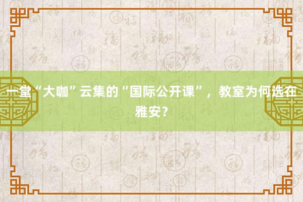一堂“大咖”云集的“国际公开课”，教室为何选在雅安？