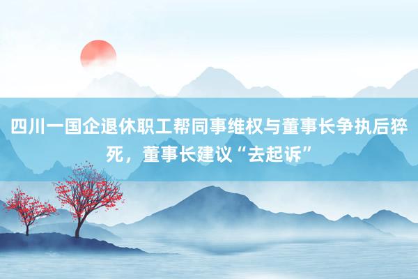 四川一国企退休职工帮同事维权与董事长争执后猝死，董事长建议“去起诉”
