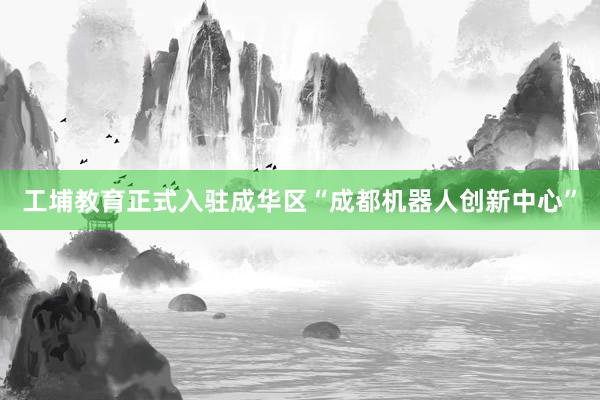 工埔教育正式入驻成华区“成都机器人创新中心”