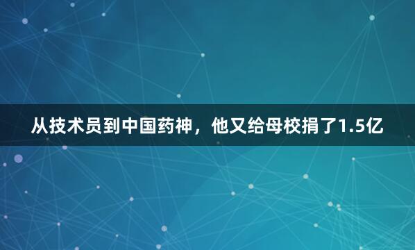 从技术员到中国药神，他又给母校捐了1.5亿