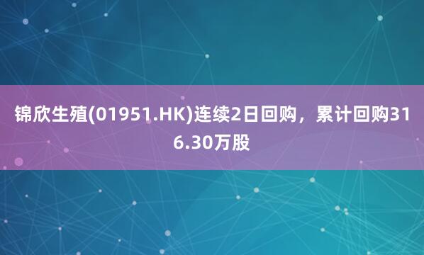锦欣生殖(01951.HK)连续2日回购，累计回购316.30万股