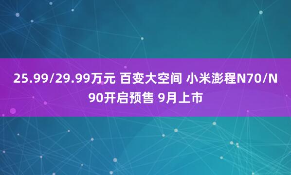25.99/29.99万元 百变大空间 小米澎程N70/N90开启预售 9月上市