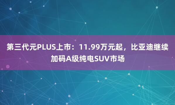 第三代元PLUS上市：11.99万元起，比亚迪继续加码A级纯电SUV市场