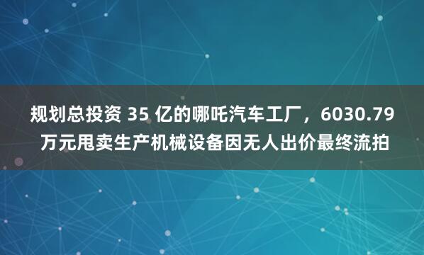 规划总投资 35 亿的哪吒汽车工厂，6030.79 万元甩卖生产机械设备因无人出价最终流拍