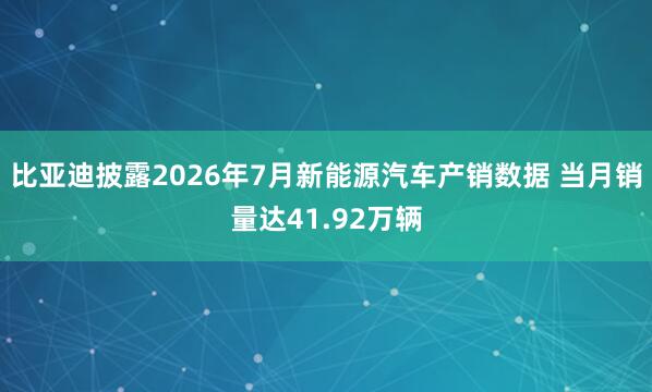 比亚迪披露2026年7月新能源汽车产销数据 当月销量达41.92万辆