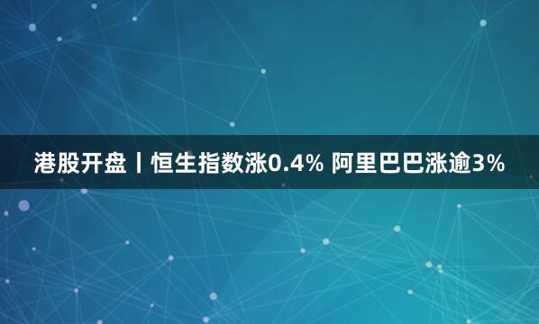 港股开盘丨恒生指数涨0.4% 阿里巴巴涨逾3%